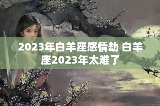 2023年白羊座感情劫 白羊座2023年太难了