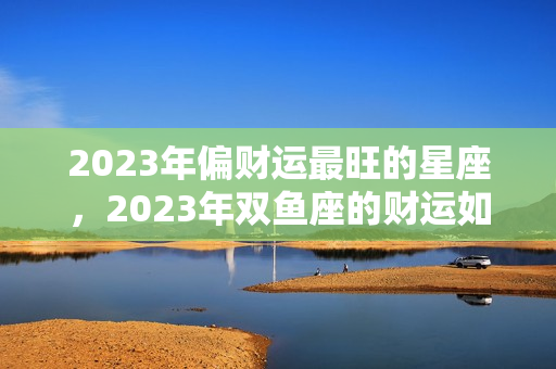 2023年偏财运最旺的星座，2023年双鱼座的财运如何？2023下半年财运最好的星座