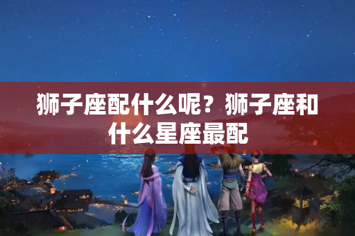 狮子座配什么呢？狮子座和什么星座最配