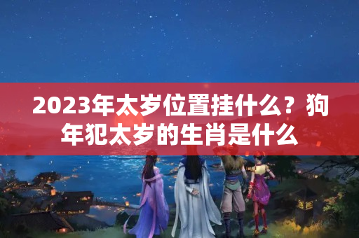 2023年太岁位置挂什么？狗年犯太岁的生肖是什么