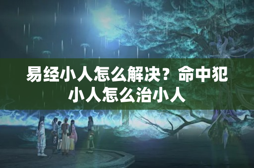 易经小人怎么解决？命中犯小人怎么治小人