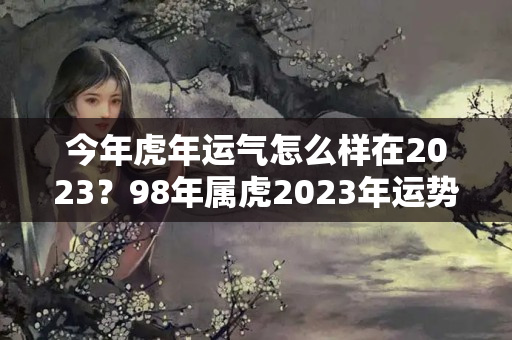 今年虎年运气怎么样在2023？98年属虎2023年运势及运程每月运程