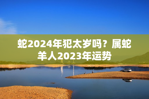 蛇2024年犯太岁吗？属蛇羊人2023年运势