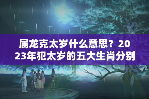 属龙克太岁什么意思？2023年犯太岁的五大生肖分别是