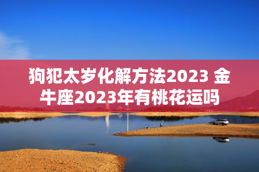 狗犯太岁化解方法2023 金牛座2023年有桃花运吗