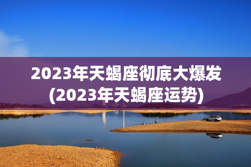 2023年天蝎座彻底大爆发(2023年天蝎座运势)