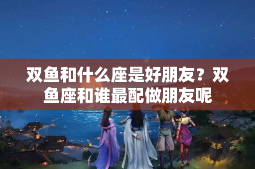 双鱼和什么座是好朋友？双鱼座和谁最配做朋友呢