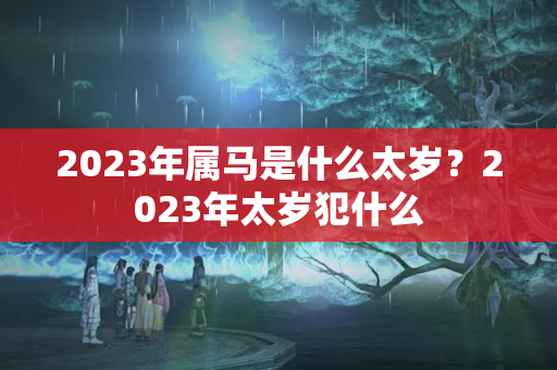 2023年属马是什么太岁？2023年太岁犯什么