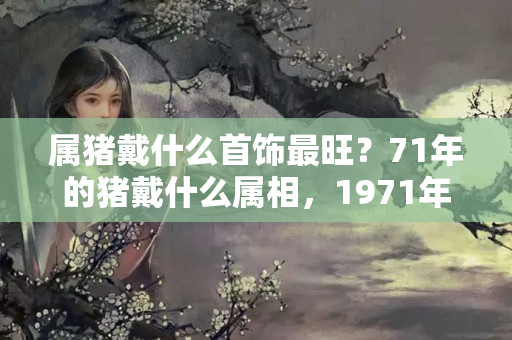 属猪戴什么首饰最旺？71年的猪戴什么属相，1971年属猪的人配戴龙饰物好吗