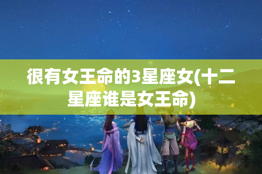 很有女王命的3星座女(十二星座谁是女王命)