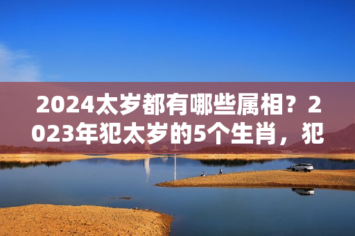 2024太岁都有哪些属相？2023年犯太岁的5个生肖，犯太岁的生肖是哪些？