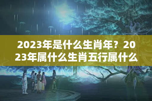 2023年是什么生肖年？2023年属什么生肖五行属什么