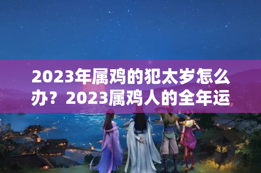 2023年属鸡的犯太岁怎么办？2023属鸡人的全年运势详解