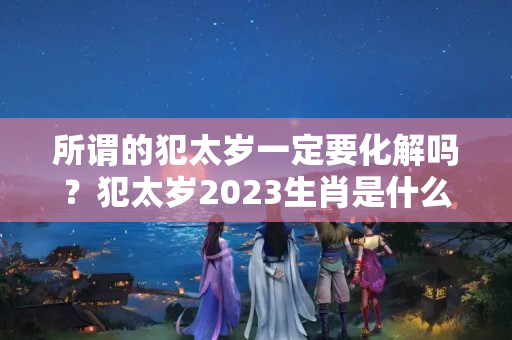 所谓的犯太岁一定要化解吗？犯太岁2023生肖是什么怎么化解