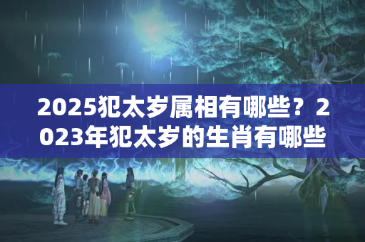 2025犯太岁属相有哪些？2023年犯太岁的生肖有哪些属相