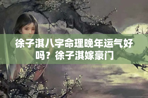 徐子淇八字命理晚年运气好吗？徐子淇嫁豪门