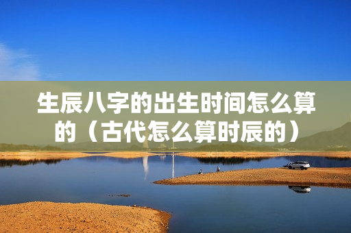 生辰八字的出生时间怎么算的（古代怎么算时辰的）