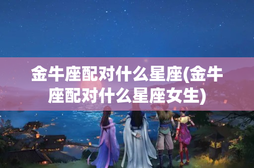 金牛座配对什么星座(金牛座配对什么星座女生)