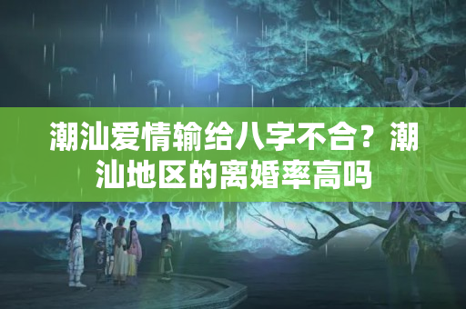 潮汕爱情输给八字不合？潮汕地区的离婚率高吗