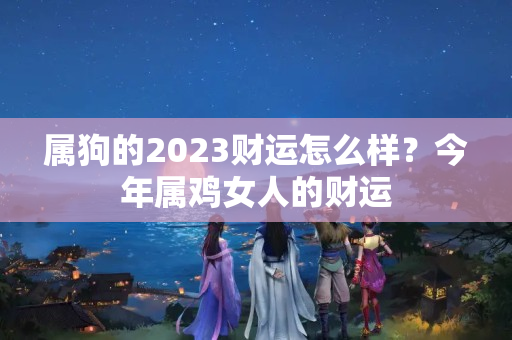 属狗的2023财运怎么样？今年属鸡女人的财运