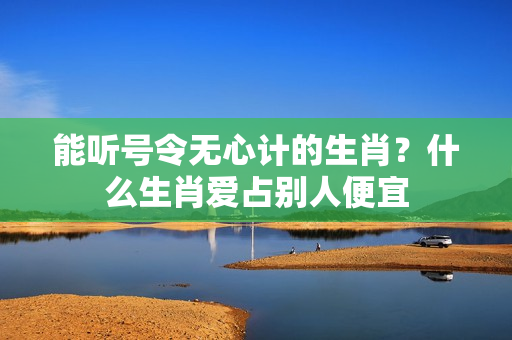 能听号令无心计的生肖？什么生肖爱占别人便宜