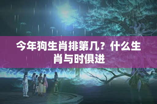 今年狗生肖排第几？什么生肖与时俱进