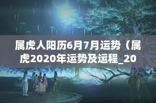 属虎人阳历6月7月运势（属虎2020年运势及运程_2020年属虎人的全年运势）