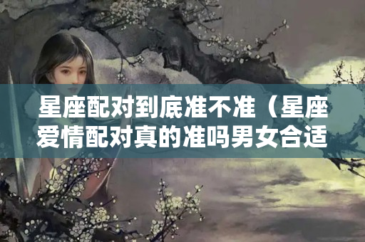 星座配对到底准不准（星座爱情配对真的准吗男女合适吗）