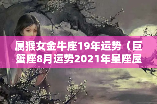 属猴女金牛座19年运势（巨蟹座8月运势2021年星座屋）