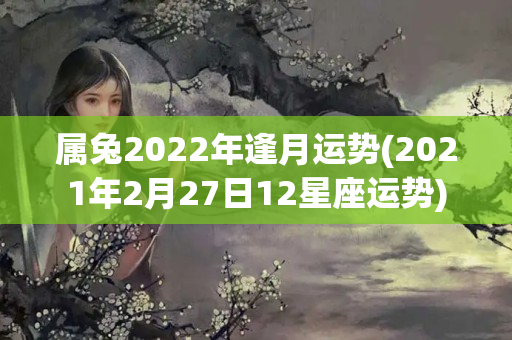 属兔2022年逢月运势(2021年2月27日12星座运势)