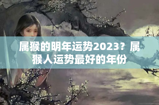 属猴的明年运势2023？属猴人运势最好的年份