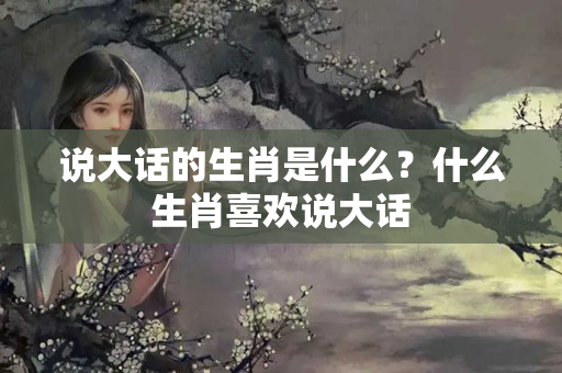 说大话的生肖是什么？什么生肖喜欢说大话