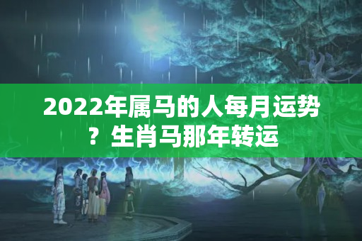 2022年属马的人每月运势？生肖马那年转运