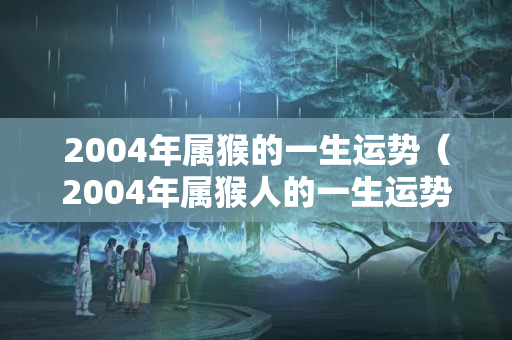 2004年属猴的一生运势（2004年属猴人的一生运势）