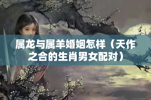 属龙与属羊婚姻怎样（天作之合的生肖男女配对）