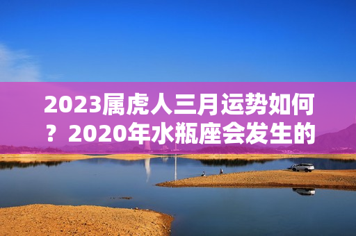 2023属虎人三月运势如何？2020年水瓶座会发生的事情