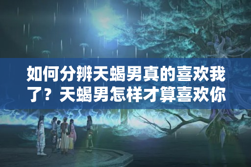 如何分辨天蝎男真的喜欢我了？天蝎男怎样才算喜欢你