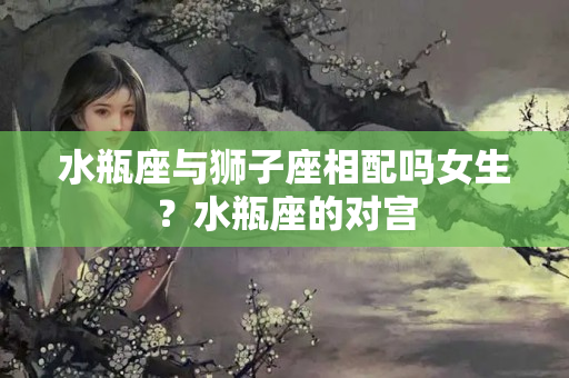 水瓶座与狮子座相配吗女生？水瓶座的对宫