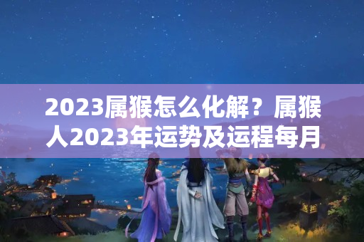 2023属猴怎么化解？属猴人2023年运势及运程每月运程