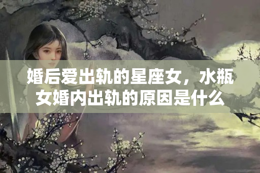 婚后爱出轨的星座女，水瓶女婚内出轨的原因是什么