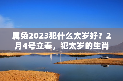 属兔2023犯什么太岁好？2月4号立春，犯太岁的生肖需要躲太岁