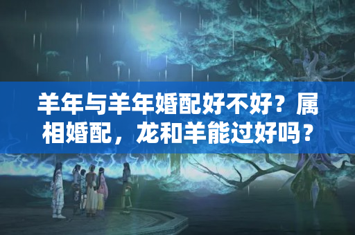 羊年与羊年婚配好不好？属相婚配，龙和羊能过好吗？