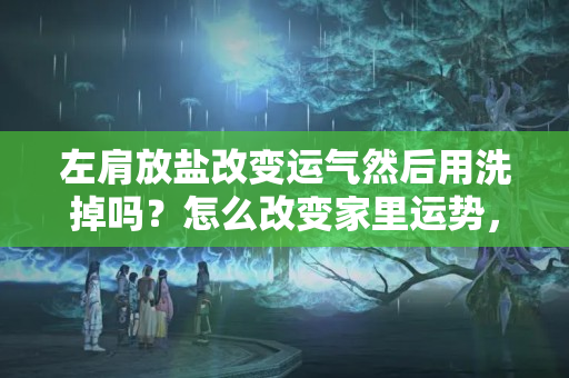 左肩放盐改变运气然后用洗掉吗？怎么改变家里运势，如何用盐来改变运势和财运