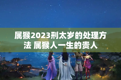 属猴2023刑太岁的处理方法 属猴人一生的贵人