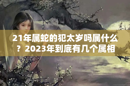 21年属蛇的犯太岁吗属什么？2023年到底有几个属相犯太岁