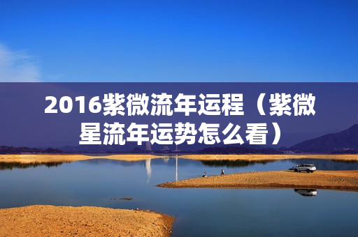 2016紫微流年运程（紫微星流年运势怎么看）