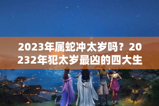 2023年属蛇冲太岁吗？20232年犯太岁最凶的四大生肖