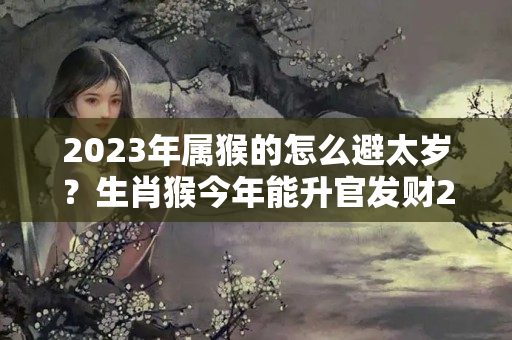 2023年属猴的怎么避太岁？生肖猴今年能升官发财2023年