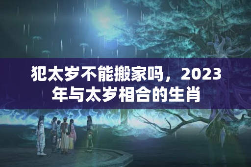 犯太岁不能搬家吗，2023年与太岁相合的生肖