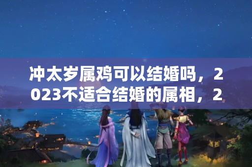 冲太岁属鸡可以结婚吗，2023不适合结婚的属相，2023年娶亲生肖克忌什么